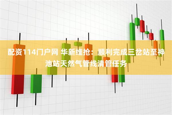配资114门户网 华新维抢：顺利完成三岔站至神池站天然气管线清管任务