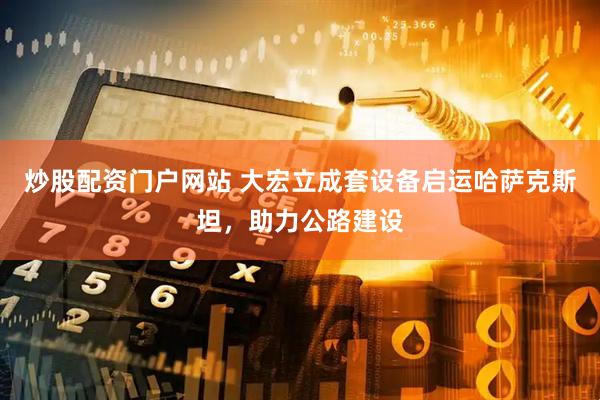 炒股配资门户网站 大宏立成套设备启运哈萨克斯坦，助力公路建设