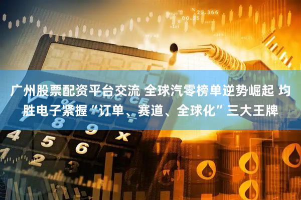 广州股票配资平台交流 全球汽零榜单逆势崛起 均胜电子紧握“订单、赛道、全球化”三大王牌