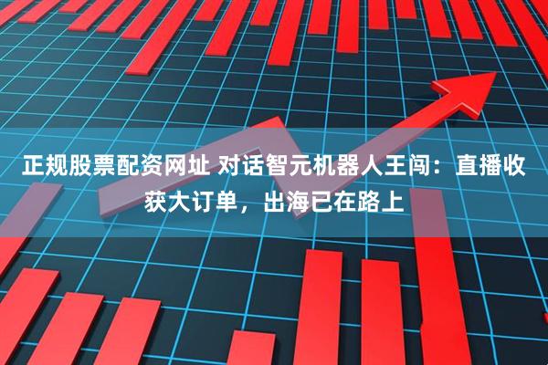 正规股票配资网址 对话智元机器人王闯：直播收获大订单，出海已在路上