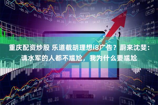 重庆配资炒股 乐道截胡理想i8广告？蔚来沈斐：请水军的人都不尴尬，我为什么要尴尬