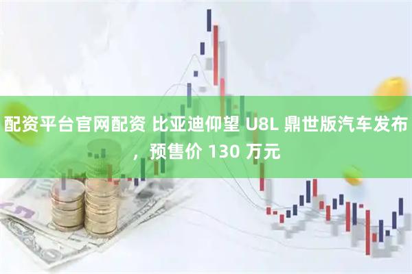 配资平台官网配资 比亚迪仰望 U8L 鼎世版汽车发布，预售价 130 万元