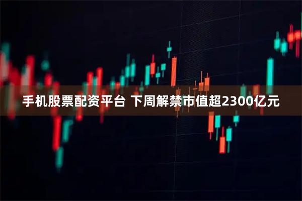 手机股票配资平台 下周解禁市值超2300亿元