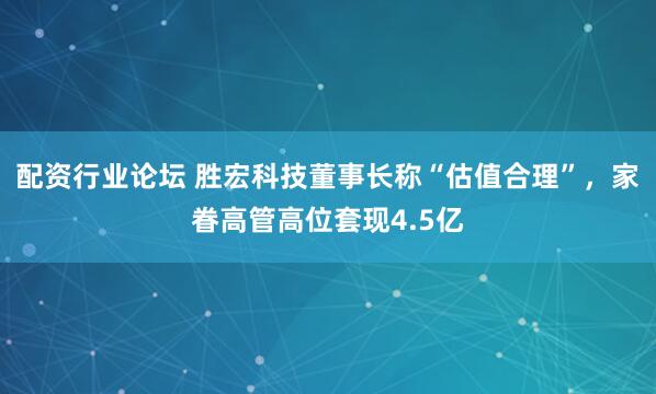 配资行业论坛 胜宏科技董事长称“估值合理”，家眷高管高位套现4.5亿