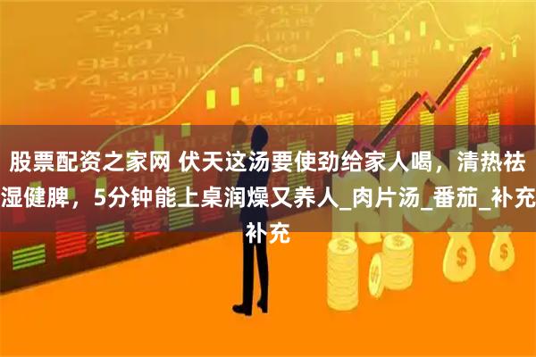 股票配资之家网 伏天这汤要使劲给家人喝，清热祛湿健脾，5分钟能上桌润燥又养人_肉片汤_番茄_补充
