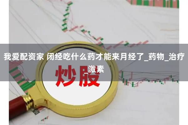 我爱配资家 闭经吃什么药才能来月经了_药物_治疗_激素