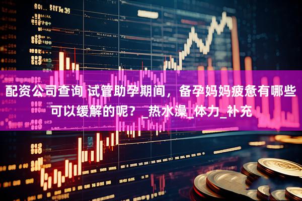 配资公司查询 试管助孕期间，备孕妈妈疲惫有哪些可以缓解的呢？_热水澡_体力_补充