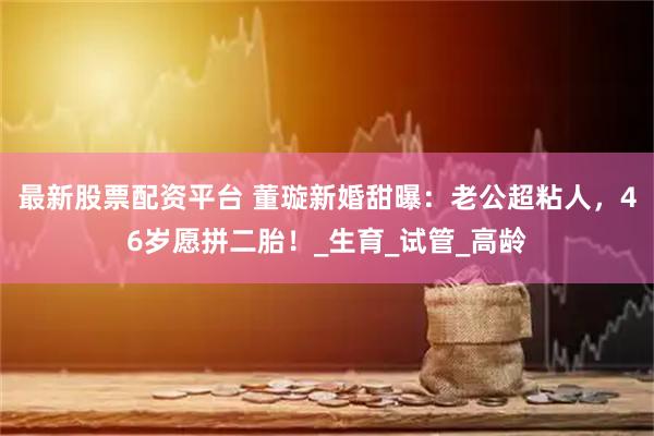 最新股票配资平台 董璇新婚甜曝：老公超粘人，46岁愿拼二胎！_生育_试管_高龄