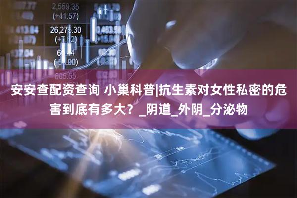 安安查配资查询 小巢科普|抗生素对女性私密的危害到底有多大？_阴道_外阴_分泌物