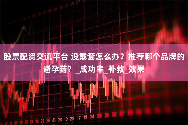 股票配资交流平台 没戴套怎么办？推荐哪个品牌的避孕药？_成功率_补救_效果