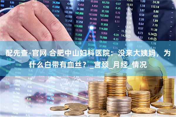 配先查-官网 合肥中山妇科医院：没来大姨妈，为什么白带有血丝？_宫颈_月经_情况
