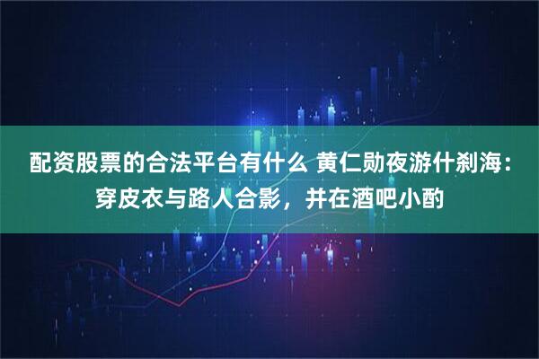 配资股票的合法平台有什么 黄仁勋夜游什刹海：穿皮衣与路人合影，并在酒吧小酌