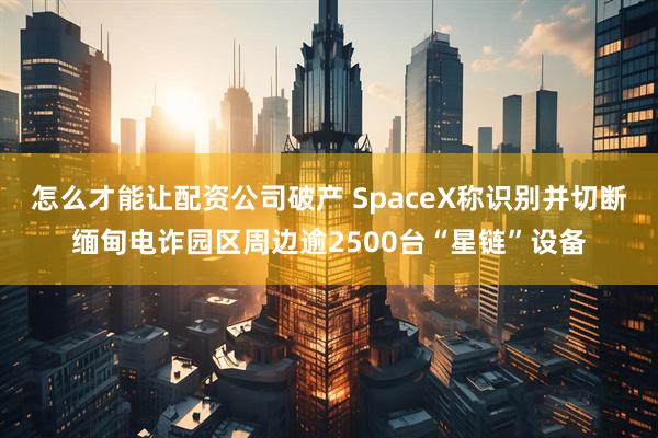 怎么才能让配资公司破产 SpaceX称识别并切断缅甸电诈园区周边逾2500台“星链”设备