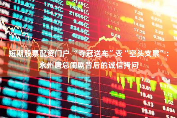 短期股票配资门户 “夺冠送车”变“空头支票”：永州唐总闹剧背后的诚信拷问