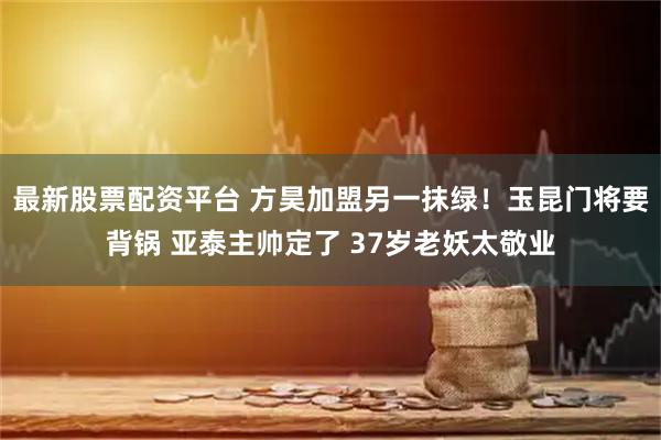 最新股票配资平台 方昊加盟另一抹绿!玉昆门将要背锅 亚泰主帅定了 37岁老妖太敬业