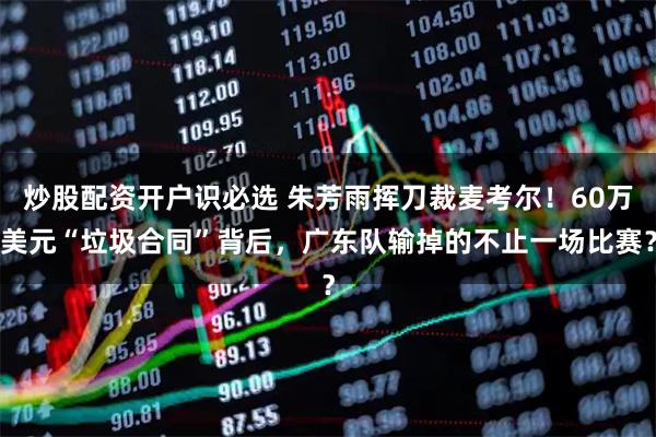 炒股配资开户识必选 朱芳雨挥刀裁麦考尔!60万美元“垃圾合同”背后,广东队输掉的不止一场比赛?