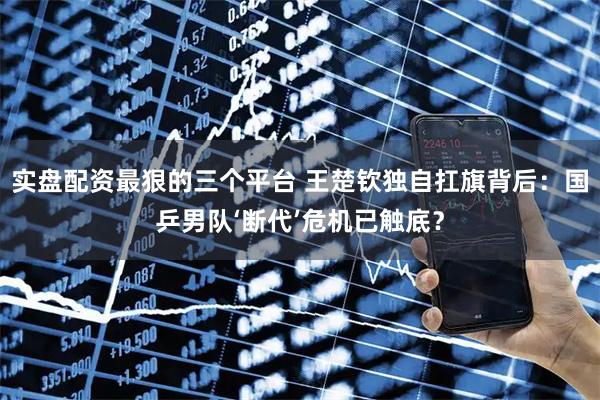 实盘配资最狠的三个平台 王楚钦独自扛旗背后：国乒男队‘断代’危机已触底？