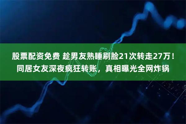 股票配资免费 趁男友熟睡刷脸21次转走27万！同居女友深夜疯狂转账，真相曝光全网炸锅