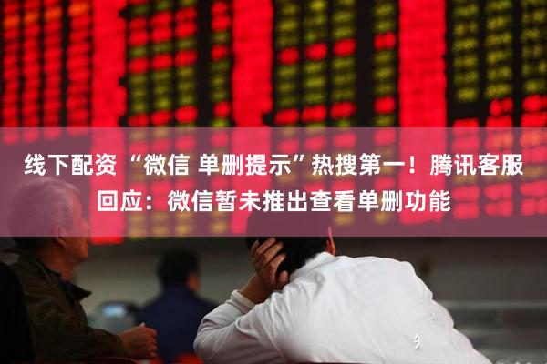 线下配资 “微信 单删提示”热搜第一!腾讯客服回应:微信暂未推出查看单删功能