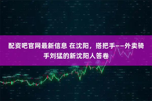 配资吧官网最新信息 在沈阳，搭把手——外卖骑手刘猛的新沈阳人答卷